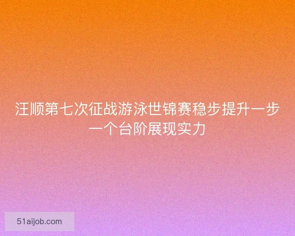 汪顺第七次征战游泳世锦赛稳步提升一步一个台阶展现实力