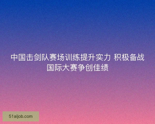 中国击剑队赛场训练提升实力 积极备战国际大赛争创佳绩