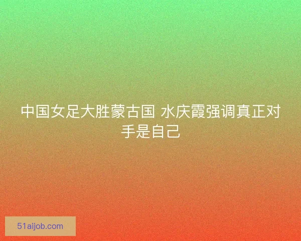 中国女足大胜蒙古国 水庆霞强调真正对手是自己