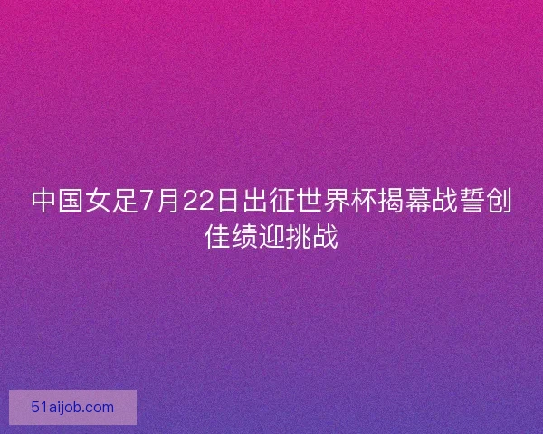中国女足7月22日出征世界杯揭幕战誓创佳绩迎挑战