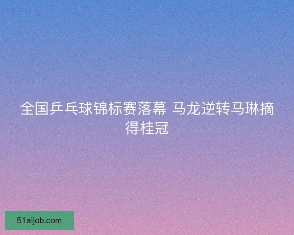 全国乒乓球锦标赛落幕 马龙逆转马琳摘得桂冠