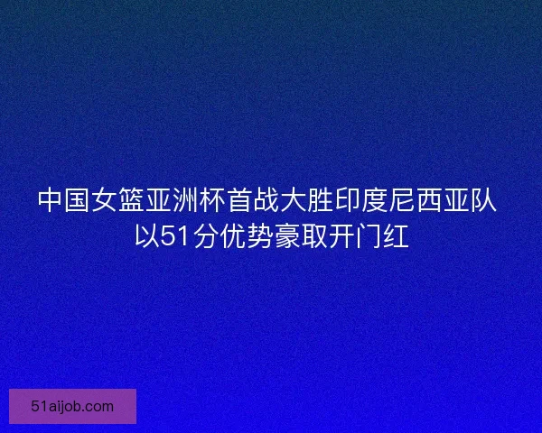 中国女篮亚洲杯首战大胜印度尼西亚队 以51分优势豪取开门红